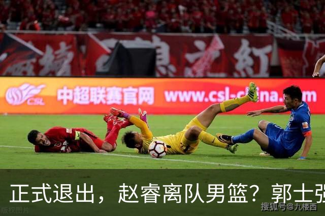 正式退出，赵睿离队男篮？郭士强发声，官宣决定，队长人选揭晓